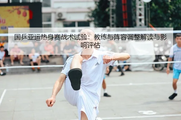 国乒亚运热身赛战术试验：教练与阵容调整解读与影响评估